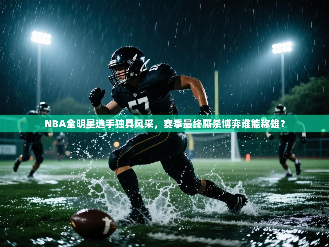 NBA全明星选手独具风采，赛季最终厮杀博弈谁能称雄？